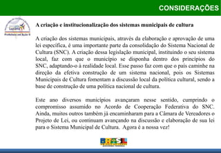 CONSIDERAÇÕES

A criação e institucionalização dos sistemas municipais de cultura

A criação dos sistemas municipais, através da elaboração e aprovação de uma
lei específica, é uma importante parte da consolidação do Sistema Nacional de
Cultura (SNC). A criação dessa legislação municipal, instituindo o seu sistema
local, faz com que o município se disponha dentro dos princípios do
SNC, adaptando-o à realidade local. Esse passo faz com que o país caminhe na
direção da efetiva construção de um sistema nacional, pois os Sistemas
Municipais de Cultura fomentam a discussão local da política cultural, sendo a
base de construção de uma política nacional de cultura.

Este ano diversos municípios avançaram nesse sentido, cumprindo o
compromisso assumido no Acordo de Cooperação Federativa do SNC.
Ainda, muitos outros também já encaminharam para a Câmara de Vereadores o
Projeto de Lei, ou continuam avançando na discussão e elaboração de sua lei
para o Sistema Municipal de Cultura. Agora é a nossa vez!
 