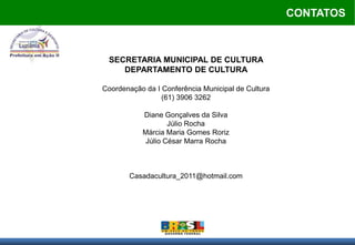 CONTATOS



 SECRETARIA MUNICIPAL DE CULTURA
    DEPARTAMENTO DE CULTURA

Coordenação da I Conferência Municipal de Cultura
                 (61) 3906 3262

           Diane Gonçalves da Silva
                   Júlio Rocha
           Márcia Maria Gomes Roriz
            Júlio César Marra Rocha



       Casadacultura_2011@hotmail.com
 
