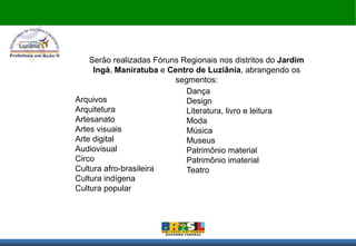 Serão realizadas Fóruns Regionais nos distritos do Jardim
     Ingá, Maniratuba e Centro de Luziânia, abrangendo os
                          segmentos:
                             Dança
Arquivos                     Design
Arquitetura                  Literatura, livro e leitura
Artesanato                   Moda
Artes visuais                Música
Arte digital                 Museus
Audiovisual                  Patrimônio material
Circo                        Patrimônio imaterial
Cultura afro-brasileira      Teatro
Cultura indígena
Cultura popular
 