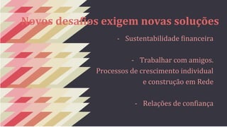 Novos desafios exigem novas soluções 
- Sustentabilidade financeira 
- Trabalhar com amigos. 
Processos de crescimento individual 
e construção em Rede 
- Relações de confiança 
 