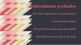 (Re)Inventando profissões 
- Mercado exigindo novos profissionais 
- Desafios das cidades 
- Áreas fora do ensino superior padrão 
- Nova lógica de mercado (e de vida) 
 