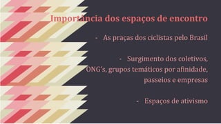 Importância dos espaços de encontro 
- As praças dos ciclistas pelo Brasil 
- Surgimento dos coletivos, 
ONG's, grupos temáticos por afinidade, 
passeios e empresas 
- Espaços de ativismo 
 