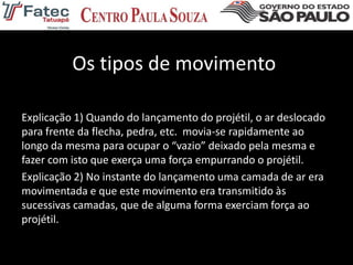 Os tipos de movimento
Explicação 1) Quando do lançamento do projétil, o ar deslocado
para frente da flecha, pedra, etc. movia-se rapidamente ao
longo da mesma para ocupar o “vazio” deixado pela mesma e
fazer com isto que exerça uma força empurrando o projétil.
Explicação 2) No instante do lançamento uma camada de ar era
movimentada e que este movimento era transmitido às
sucessivas camadas, que de alguma forma exerciam força ao
projétil.
 