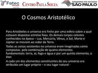O Cosmos Aristotélico
Para Aristóteles o universo era finito por uma esfera sobre a qual
estavam dispostas estrelas fixas. Os demais corpos celestes
conhecidos na época – Lua, Mercúrio, Vênus, o Sol, Marte e
Júpiter se moviam ao redor da Terra.
Todas as coisas existentes no universo eram imaginadas como
compostas pela combinação de quatro elementos
fundamentais: terra, ar, fogo e água e por um quinto elemento, o
éter.
A cada um dos elementos constituintes do seu universo era
atribuída um lugar próprio – o seu lugar natural -
 