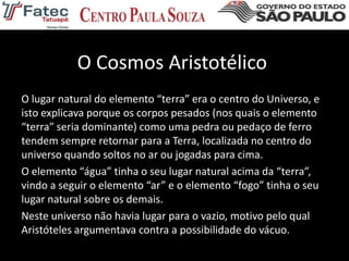 O Cosmos Aristotélico
O lugar natural do elemento “terra” era o centro do Universo, e
isto explicava porque os corpos pesados (nos quais o elemento
“terra” seria dominante) como uma pedra ou pedaço de ferro
tendem sempre retornar para a Terra, localizada no centro do
universo quando soltos no ar ou jogadas para cima.
O elemento “água” tinha o seu lugar natural acima da “terra”,
vindo a seguir o elemento “ar” e o elemento “fogo” tinha o seu
lugar natural sobre os demais.
Neste universo não havia lugar para o vazio, motivo pelo qual
Aristóteles argumentava contra a possibilidade do vácuo.
 