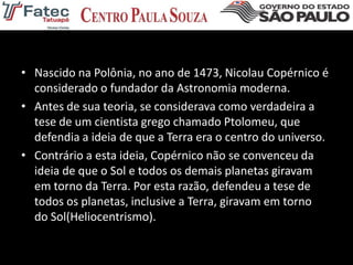 • Nascido na Polônia, no ano de 1473, Nicolau Copérnico é
considerado o fundador da Astronomia moderna.
• Antes de sua teoria, se considerava como verdadeira a
tese de um cientista grego chamado Ptolomeu, que
defendia a ideia de que a Terra era o centro do universo.
• Contrário a esta ideia, Copérnico não se convenceu da
ideia de que o Sol e todos os demais planetas giravam
em torno da Terra. Por esta razão, defendeu a tese de
todos os planetas, inclusive a Terra, giravam em torno
do Sol(Heliocentrismo).
 