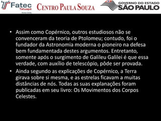 • Assim como Copérnico, outros estudiosos não se
convenceram da teoria de Ptolomeu; contudo, foi o
fundador da Astronomia moderna o pioneiro na defesa
bem fundamentada destes argumentos. Entretanto,
somente após o surgimento de Galileu Galilei é que essa
verdade, com auxílio de telescópio, pôde ser provada.
• Ainda segundo as explicações de Copérnico, a Terra
girava sobre si mesma, e as estrelas ficavam a muitas
distâncias de nós. Todas as suas explanações foram
publicadas em seu livro: Os Movimentos dos Corpos
Celestes.
 