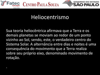 Heliocentrismo
Sua teoria heliocêntrica afirmava que a Terra e os
demais planetas se moviam ao redor de um ponto
vizinho ao Sol, sendo, este, o verdadeiro centro do
Sistema Solar. A alternância entre dias e noites é uma
consequência do movimento que a Terra realiza
sobre seu próprio eixo, denominado movimento de
rotação.
.
 