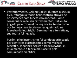 • Posteriormente, Galileu Galilei, durante o século
XVII, reforçou a teoria heliocêntrica através de
observações com lunetas holandesas. Como
consequência de seu “atrevimento”, Galileu foi
julgado pelo tribunal da Inquisição, tendo como
opção negar sua teoria ou ser queimado na
fogueira da Inquisição. Sem muitas alternativas,
sua teoria foi negada.
Porém, o heliocentrismo foi sendo aperfeiçoado
por cientistas e astrônomos como Michael
Maestlin, Johannes Kepler e Isaac Newton, e,
atualmente, é a teoria mais aceita pela
comunidade científica.
 