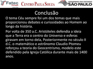 Conclusão
O tema Céu sempre foi um dos temas que mais
proporcionou debates e curiosidades ao Homem ao
longo da história.
Por volta de 350 a.C. Aristóteles defendia a ideia
que a Terra era o centro do Universo e esferas
giravam em torno dela, Posteriormente no século II
d.C. o matemático e astrônomo Claudio Ptomeu
reforçou a teoria do Geocentrismo, modelo este
defendido pela Igreja Católica durante mais de 1400
anos.
 