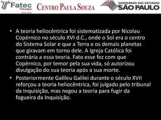 • A teoria heliocêntrica foi sistematizada por Nicolau
Copérnico no século XVI d.C., onde o Sol era o centro
do Sistema Solar e que a Terra e os demais planetas
que giravam em torno dele. A Igreja Católica foi
contrária a essa teoria. Fato esse fez com que
Copérnico, por temor pela sua vida, só autorizou
divulgação do sua teoria após a sua morte.
• Posteriormente Galileu Galilei durante o século XVII
reforçou a teoria heliocêntrica, foi julgado pelo tribunal
da Inquisição, mas negou a teoria para fugir da
fogueira da Inquisição.
 