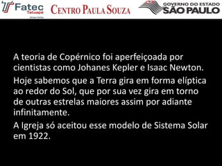 A teoria de Copérnico foi aperfeiçoada por
cientistas como Johanes Kepler e Isaac Newton.
Hoje sabemos que a Terra gira em forma elíptica
ao redor do Sol, que por sua vez gira em torno
de outras estrelas maiores assim por adiante
infinitamente.
A Igreja só aceitou esse modelo de Sistema Solar
em 1922.
 