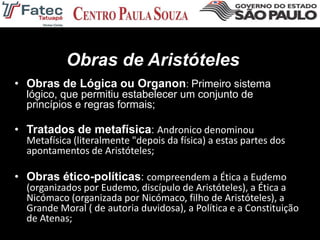 Obras de Aristóteles
• Obras de Lógica ou Organon: Primeiro sistema
lógico, que permitiu estabelecer um conjunto de
princípios e regras formais;
• Tratados de metafísica: Andronico denominou
Metafísica (literalmente "depois da física) a estas partes dos
apontamentos de Aristóteles;
• Obras ético-políticas: compreendem a Ética a Eudemo
(organizados por Eudemo, discípulo de Aristóteles), a Ética a
Nicómaco (organizada por Nicómaco, filho de Aristóteles), a
Grande Moral ( de autoria duvidosa), a Política e a Constituição
de Atenas;
 