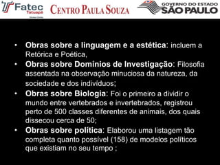 • Obras sobre a linguagem e a estética: incluem a
Retórica e Poética,
• Obras sobre Domínios de Investigação: Filosofia
assentada na observação minuciosa da natureza, da
sociedade e dos indivíduos;
• Obras sobre Biologia: Foi o primeiro a dividir o
mundo entre vertebrados e invertebrados, registrou
perto de 500 classes diferentes de animais, dos quais
dissecou cerca de 50;
• Obras sobre política: Elaborou uma listagem tão
completa quanto possível (158) de modelos políticos
que existiam no seu tempo ;
 