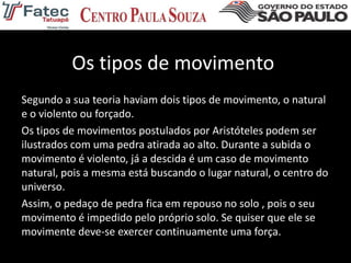 Os tipos de movimento
Segundo a sua teoria haviam dois tipos de movimento, o natural
e o violento ou forçado.
Os tipos de movimentos postulados por Aristóteles podem ser
ilustrados com uma pedra atirada ao alto. Durante a subida o
movimento é violento, já a descida é um caso de movimento
natural, pois a mesma está buscando o lugar natural, o centro do
universo.
Assim, o pedaço de pedra fica em repouso no solo , pois o seu
movimento é impedido pelo próprio solo. Se quiser que ele se
movimente deve-se exercer continuamente uma força.
 