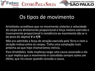 Os tipos de movimento
Aristóteles acreditava que no movimento violento a velocidade
do corpo era diretamente proporcional à força motora exercida e
inversamente proporcional à resistência ao movimento (do ar e
do peso do objeto) V α F/R
Não era admitida a força de atração exercida pela Terra e nem a
atração mútua entre os corpos. Tinha uma conotação mais
próxima ao que hoje chamaríamos inércia.
Para Aristóteles toda mudança exige uma causa associada a ela
o que implica que o movimento é concebido sempre como um
efeito, que irá cessar quando cessada a causa.
 