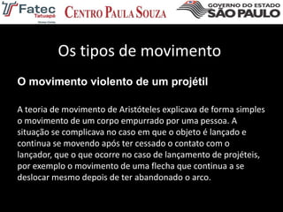 Os tipos de movimento
O movimento violento de um projétil
A teoria de movimento de Aristóteles explicava de forma simples
o movimento de um corpo empurrado por uma pessoa. A
situação se complicava no caso em que o objeto é lançado e
continua se movendo após ter cessado o contato com o
lançador, que o que ocorre no caso de lançamento de projéteis,
por exemplo o movimento de uma flecha que continua a se
deslocar mesmo depois de ter abandonado o arco.
 