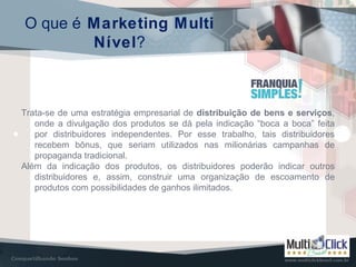 O que é Marketing Multi
Nível?
Trata-se de uma estratégia empresarial de distribuição de bens e serviços,
onde a divulgação dos produtos se dá pela indicação “boca a boca” feita
por distribuidores independentes. Por esse trabalho, tais distribuidores
recebem bônus, que seriam utilizados nas milionárias campanhas de
propaganda tradicional.
Além da indicação dos produtos, os distribuidores poderão indicar outros
distribuidores e, assim, construir uma organização de escoamento de
produtos com possibilidades de ganhos ilimitados.
 