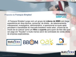 Proposta da Franquia Simples!
A Franquia Simples! surge com um grupo de Líderes de MMN com larga
experiência em área técnica, comercial, de direito, de relacionamento
interpessoal, investigativa, administrativa e operacional os quais após
percebem a banalidade do mercado brasileiro neste setor, uniram-se no
intuito de se colocar como um filtro e suporte para quem de fato não quer
ser pego em "fraudes" e muito menos servir de contratado de venda direta
de empresa exploradoras.
 
