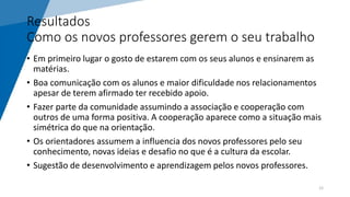 Resultados
Como os novos professores gerem o seu trabalho
• Em primeiro lugar o gosto de estarem com os seus alunos e ensinarem as
matérias.
• Boa comunicação com os alunos e maior dificuldade nos relacionamentos
apesar de terem afirmado ter recebido apoio.
• Fazer parte da comunidade assumindo a associação e cooperação com
outros de uma forma positiva. A cooperação aparece como a situação mais
simétrica do que na orientação.
• Os orientadores assumem a influencia dos novos professores pelo seu
conhecimento, novas ideias e desafio no que é a cultura da escolar.
• Sugestão de desenvolvimento e aprendizagem pelos novos professores.
12
 
