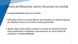 Novos professores como recursos na escola
• A responsabilidade pela sua escolha
• O desafio inicial: as turmas difíceis, participação em diversos grupos
de trabalho e terem um horário muito preenchido.
• Apesar disto, estes fatores revelam-se meios de reconhecimento
como professores completos e percecionam-se como fontes de
confiança e responsabilidade.
14
 