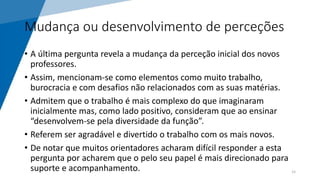 Mudança ou desenvolvimento de perceções
• A última pergunta revela a mudança da perceção inicial dos novos
professores.
• Assim, mencionam-se como elementos como muito trabalho,
burocracia e com desafios não relacionados com as suas matérias.
• Admitem que o trabalho é mais complexo do que imaginaram
inicialmente mas, como lado positivo, consideram que ao ensinar
“desenvolvem-se pela diversidade da função”.
• Referem ser agradável e divertido o trabalho com os mais novos.
• De notar que muitos orientadores acharam difícil responder a esta
pergunta por acharem que o pelo seu papel é mais direcionado para
suporte e acompanhamento. 15
 
