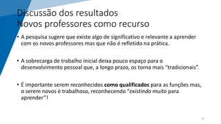 Discussão dos resultados
Novos professores como recurso
• A pesquisa sugere que existe algo de significativo e relevante a aprender
com os novos professores mas que não é refletido na prática.
• A sobrecarga de trabalho inicial deixa pouco espaço para o
desenvolvimento pessoal que, a longo prazo, os torna mais “tradicionais”.
• É importante serem reconhecidos como qualificados para as funções mas,
o serem novos é trabalhoso, reconhecendo “existindo muito para
aprender”!
16
 