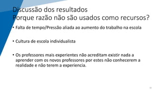 Discussão dos resultados
Porque razão não são usados como recursos?
• Falta de tempo/Pressão aliada ao aumento do trabalho na escola
• Cultura de escola individualista
• Os professores mais experientes não acreditam existir nada a
aprender com os novos professores por estes não conhecerem a
realidade e não terem a experiencia.
18
 