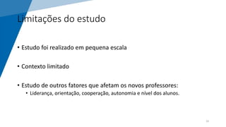 Limitações do estudo
• Estudo foi realizado em pequena escala
• Contexto limitado
• Estudo de outros fatores que afetam os novos professores:
• Liderança, orientação, cooperação, autonomia e nível dos alunos.
19
 