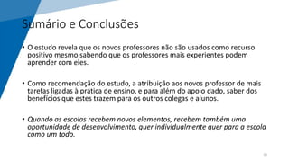 Sumário e Conclusões
• O estudo revela que os novos professores não são usados como recurso
positivo mesmo sabendo que os professores mais experientes podem
aprender com eles.
• Como recomendação do estudo, a atribuição aos novos professor de mais
tarefas ligadas à prática de ensino, e para além do apoio dado, saber dos
benefícios que estes trazem para os outros colegas e alunos.
• Quando as escolas recebem novos elementos, recebem também uma
oportunidade de desenvolvimento, quer individualmente quer para a escola
como um todo.
20
 