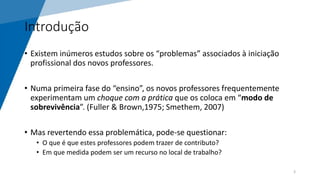 Introdução
• Existem inúmeros estudos sobre os “problemas” associados à iniciação
profissional dos novos professores.
• Numa primeira fase do “ensino”, os novos professores frequentemente
experimentam um choque com a prática que os coloca em “modo de
sobrevivência”. (Fuller & Brown,1975; Smethem, 2007)
• Mas revertendo essa problemática, pode-se questionar:
• O que é que estes professores podem trazer de contributo?
• Em que medida podem ser um recurso no local de trabalho?
3
 