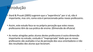 Introdução
• Stard & Prusak (2005) sugerem que a “experiência” por si só, não é
importante, mas sim, como esta é percecionada pelos novos professores.
• Assim, este estudo foca-se na própria perceção que estes novos
professores têm da sua prática de ensino. (Dimensão de eficácia)
• As metas atingidas pelos alunos destes professores é outra dimensão
importante no estudo, contudo é “inapropriada” dado que os novos
professores são avaliados à luz da perceção dos seus orientadores e não
dos resultados dos alunos que lecionam.
4
 