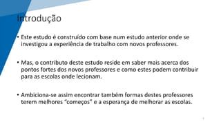 Introdução
• Este estudo é construído com base num estudo anterior onde se
investigou a experiência de trabalho com novos professores.
• Mas, o contributo deste estudo reside em saber mais acerca dos
pontos fortes dos novos professores e como estes podem contribuir
para as escolas onde lecionam.
• Ambiciona-se assim encontrar também formas destes professores
terem melhores “começos” e a esperança de melhorar as escolas.
5
 