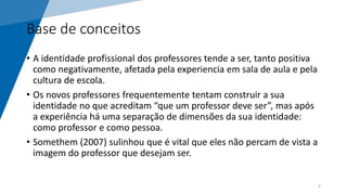 Base de conceitos
• A identidade profissional dos professores tende a ser, tanto positiva
como negativamente, afetada pela experiencia em sala de aula e pela
cultura de escola.
• Os novos professores frequentemente tentam construir a sua
identidade no que acreditam “que um professor deve ser”, mas após
a experiência há uma separação de dimensões da sua identidade:
como professor e como pessoa.
• Somethem (2007) sulinhou que é vital que eles não percam de vista a
imagem do professor que desejam ser.
6
 