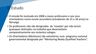 O Estudo
• O estudo foi realizado em 2008 a novos professores e aos seus
orientadores numa escola secundária (estudantes de 15 a 18 anos) na
Noruega.
• Os professores não são designados de ‘novatos’ por não terem
quaisquer distinções no trabalho que desenvolvem
comparativamente aos restantes colegas.
• Os Orientadores (Mentores) são voluntários num programa nacional
governamental designado por “Mentoring Newly Qualified Teachers”.
7
 
