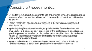 A Amostra e Procedimentos
• Os dados foram recolhidos durante um importante seminário anual para os
novos professores e orientadores em colaboração com outras instituições
de ensino.
• Foram recolhidos dados por questionário a 80 novos professores e 40
orientadores.
• Após a aplicação do questionário, os participantes foram divididos em
grupos de 4 a 6 pessoas, com separação entre professores e orientadores,
que integraram as sessões de discussão. Nesta sessão foram discutidas as
respostas individuais e mais tarde em sessão plenária alguns grupos
apresentaram os resultados.
• Aproximadamente uma semana depois, foram realizadas entrevistas
semiestruturadas a dois novos professores de diferentes escolas.
8
 