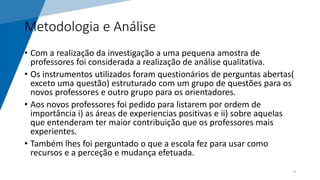 Metodologia e Análise
• Com a realização da investigação a uma pequena amostra de
professores foi considerada a realização de análise qualitativa.
• Os instrumentos utilizados foram questionários de perguntas abertas(
exceto uma questão) estruturado com um grupo de questões para os
novos professores e outro grupo para os orientadores.
• Aos novos professores foi pedido para listarem por ordem de
importância i) as áreas de experiencias positivas e ii) sobre aquelas
que entenderam ter maior contribuição que os professores mais
experientes.
• Também lhes foi perguntado o que a escola fez para usar como
recursos e a perceção e mudança efetuada.
9
 