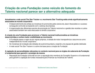 Criação de uma Fundação como veículo do fomento do
Talento nacional parece ser a alternativa adequada

Actualmente a rede social The Star Tracker e o movimento Star Tracking estão ainda significativamente
associados ao mundo corporativo
  • O desenvolvimento de ambas as iniciativas foi promovido pelos sócios da Jason Associates e o sucesso
     conseguido confunde-se bastante com o esforço da empresa
  • A organização dos diferentes eventos de promoção do Talento nacional e a gestão das receitas e custos
     associados também tem sido efectuada no âmbito corporativo

A criação de uma Fundação para promover o Talento nacional institucionaliza as iniciativas
desenvolvidas e confere maior credibilidade ao movimento
   • A Fundação passa a reger-se por regras próprias, é dotada de maior transparência e assume-se como
      independente do mundo corporativo
   • As iniciativas da fundação são dotadas de autonomia própria, exigindo uma equipa de gestão dedicada
   • A rede social The Star Tracker é o activo de base para a criação da Fundação

A captação de personalidades relevantes no contexto nacional para os órgãos de soberania da Fundação
é fundamental para garantir o prestígio da mesma
   • Reputação da fundação confunde-se com a reputação dos membros do Conselho Superior e é fundamental
     para garantir a captação de fundos necessária para financiar as iniciativas de Talento




57941-00-CriaçãoFundaçãoTalento-12Dec08-ML-ml-LIS(v.2)                                                      16
 