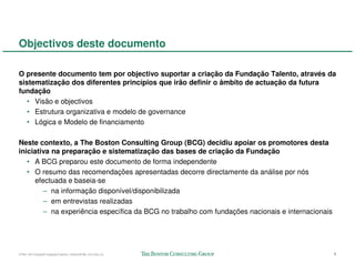 Objectivos deste documento

O presente documento tem por objectivo suportar a criação da Fundação Talento, através da
sistematização dos diferentes princípios que irão definir o âmbito de actuação da futura
fundação
   • Visão e objectivos
   • Estrutura organizativa e modelo de governance
   • Lógica e Modelo de financiamento

Neste contexto, a The Boston Consulting Group (BCG) decidiu apoiar os promotores desta
iniciativa na preparação e sistematização das bases de criação da Fundação
   • A BCG preparou este documento de forma independente
   • O resumo das recomendações apresentadas decorre directamente da análise por nós
     efectuada e baseia-se
        – na informação disponível/disponibilizada
        – em entrevistas realizadas
        – na experiência específica da BCG no trabalho com fundações nacionais e internacionais




57941-00-CriaçãoFundaçãoTalento-12Dec08-ML-ml-LIS(v.2)                                            1
 