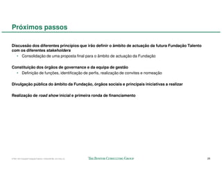 Próximos passos

Discussão dos diferentes princípios que irão definir o âmbito de actuação da futura Fundação Talento
com os diferentes stakeholders
   • Consolidação de uma proposta final para o âmbito de actuação da Fundação

Constituição dos órgãos de governance e da equipa de gestão
  • Definição de funções, identificação de perfis, realização de convites e nomeação

Divulgação pública do âmbito da Fundação, órgãos sociais e principais iniciativas a realizar

Realização de road show inicial e primeira ronda de financiamento




57941-00-CriaçãoFundaçãoTalento-12Dec08-ML-ml-LIS(v.2)                                                 25
 