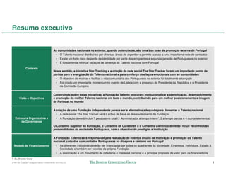 Resumo executivo


                                         As comunidades nacionais no exterior, quando potenciadas, são uma boa base de promoção externa de Portugal
                                          • O Talento nacional distribui-se por diversas áreas de expertise e permite acesso a uma importante rede de contactos
                                          • Existe um forte risco de perda de identidade por parte dos emigrantes e segunda geração de Portugueses no exterior
                                          • É fundamental reforçar os laços de pertença do Talento nacional com Portugal
             Contexto
                                         Neste sentido, a iniciativa Star Tracking e a criação da rede social The Star Tracker foram um importante ponto de
                                         partida para a energização do Talento nacional e para o reforço dos laços emocionais com as comunidades
                                           • O objectivo de motivar e facilitar a vida comunitária dos Portugueses no exterior foi totalmente alcançado
                                           • Foi criado um importante momentum no evento de Lisboa com a presença do Presidente da República e o Presidente
                                              da Comissão Europeia


                                         Construindo sobre estas iniciativas, a Fundação Talento procurará institucionalizar a identificação, desenvolvimento
       Visão e Objectivos                e promoção do melhor Talento nacional em todo o mundo, contribuindo para um melhor posicionamento e imagem
                                         de Portugal no mundo


                                         A criação de uma Fundação independente parece ser a alternativa adequada para fomentar o Talento nacional
                                           • A rede social The Star Tracker será o activo de base ao desenvolvimento da Fundação
   Estrutura Organizativa e                • A Fundação deverá incluir 7 pessoas no total (1 Administrador a tempo inteiro1, 2 a tempo parcial e 4 outros elementos)
       de Governance
                                         O Conselho Superior da Fundação, o Conselho de Curadores e o Conselho Científico deverão incluir reconhecidas
                                         personalidades da sociedade Portuguesa, com o objectivo de prestigiar a instituição


                                         A Fundação Talento será responsável pela realização de eventos anuais de motivação e promoção do Talento
                                         nacional junto das comunidades Portuguesas na diáspora e também em Portugal
  Modelo de Financiamento                  • As diferentes iniciativas deverão ser financiadas por todos os quadrantes da sociedade: Empresas, Indivíduos, Estado &
                                             Sociedade e também por receitas da própria Fundação
                                           • A associação a um movimento de cidadania e interesse nacional é a principal proposta de valor para os financiadores
1. Ou Director Geral
57941-00-CriaçãoFundaçãoTalento-12Dec08-ML-ml-LIS(v.2)                                                                                                                 3
 