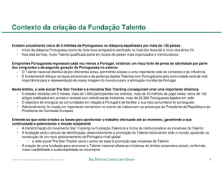 Contexto da criação da Fundação Talento

Existem actualmente cerca de 5 milhões de Portugueses na diáspora espalhados por mais de 130 países
   • Início da diáspora Portuguesa ocorre do forte fluxo emigratório verificado no final dos Anos 60 e início dos Anos 70
   • Nos dias de hoje, muito Talento qualificado parte em busca de países mais organizados e meritocraticos

Emigrantes Portugueses regressam cada vez menos a Portugal, existindo um risco forte de perda de identidade por parte
dos emigrantes e da segunda geração de Portugueses no exterior
   • O Talento nacional distribui-se por diferentes áreas, permitindo acesso a uma importante rede de contactos e de influência
   • É fundamental reforçar os laços emocionais e de pertença destes Talentos com Portugal pois esta comunidade será de vital
     importância para a representação da nossa imagem no mundo e para a afirmação mundial de Portugal

Neste âmbito, a rede social The Star Tracker e a iniciativa Star Tracking conseguiram criar uma importante dinâmica
  • 5 cidades visitadas em 5 meses, mais de 1.800 participantes nos eventos, mais de 10 milhões de page views, cerca de 165
      artigos publicados em jornais e revistas com referência às iniciativas, mais de 22.500 Portugueses ligados em rede
  • O objectivo de energizar as comunidades em relação a Portugal e de facilitar a sua vida comunitária foi conseguido
  • Adicionalmente, foi criado um importante momentum no evento de Lisboa com as presenças do Presidente da República e do
      Presidente da Comissão Europeia

Entende-se que estão criadas as bases para aprofundar o trabalho efectuado até ao momento, garantindo a sua
continuidade e potenciando a missão subjacente
   • A transformação do movimento Star Tracking na Fundação Talento é a forma de institucionalizar as iniciativas do Talento
   • A fundação será o veículo de identificação, desenvolvimento e promoção do Talento nacional em todo o mundo, ajudando na
      construção de um novo posicionamento de Portugal a nível global
         – a rede social The Star Tracker seria o activo de base à promoção das iniciativas de Talento
   • A criação de uma fundação para promover o Talento nacional afasta as iniciativas do âmbito corporativo actual, conferindo
      maior credibilidade e sustentabilidade ao movimento

57941-00-CriaçãoFundaçãoTalento-12Dec08-ML-ml-LIS(v.2)                                                                            5
 