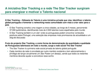 A iniciativa Star Tracking e a rede The Star Tracker surgiram
para energizar e motivar o Talento nacional

O Star Tracking – Odisseia do Talento é uma iniciativa privada que visa, identificar o talento
global português e fomentar o networking nesta comunidade com vista a criar valor para o
país
  • O Star Tracking constitui uma viagem a cinco cidades, ao longo de 5 meses, percorrendo
     37.000 quilómetros, identificando mais de 2.500 talentos lusos espalhados pelo mundo
  • O Star Tracking também é um site1 onde os portugueses podem encontrar conteúdos
     positivos sobre Portugal, uma selecção das empresas mais promissoras da actualidade e um
     blog de discussão

Fruto do projecto Star Tracking, e como forma de demonstração da quantidade e qualidade
de Portugueses talentosos em todo o mundo, surge a rede social The Star Tracker
  • The Star Tracker é a primeira rede social privada de talento global português
  • Cada membro da rede é convidado por outro membro existente e tem adicionalmente o
     privilégio de lançar anualmente um Star Power (um desejo), sendo que todos os restantes
     membros deverão ajudar a concretizar esse sonho




1. www.startraking.org
Fonte: Star Tracking; The Star Tracker
57941-00-CriaçãoFundaçãoTalento-12Dec08-ML-ml-LIS(v.2)                                           8
 