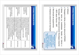 ITENS FINANCIÁVEIS
Software
Passagens e diárias, conforme valores da FAPEMIG
Bolsas, dentre as modalidades: Gestão em Ciência e

IMPORTANTE: Os valores
relativos aos itens
“equipamentos e material
permanente”, “bolsas” e
“despesas acessórias de
importação” estão limitados no
todo a 40% do valor total da
proposta.

Tecnologia – BGCT, Desenvolvimento Tecnológico Industrial
– BDTI, Apoio Técnico – BAT
Manutenção de equipamentos
Despesas acessórias de importação

ITENS FINANCIÁVEIS
Possibilitar o fortalecimento da equipe
responsável pela execução de projeto de pesquisa,
Desenvolvimento
desenvolvimento tecnológico e industrial ou
Tecnológico e
Até 24 meses.
inovação, por meio da
Industrial – DTI
incorporação de profissional para a execução
de uma atividade específica.
O objetivo é possibilitar a ampliação do quadro de
Bolsa de Apoio
profissionais envolvidos em projetos de pesquisa
Técnico à Pesquisa – de instituições de ensino e/ou pesquisa. Exige-se
Até 24 meses.
BAT
do bolsista dedicação integral e exclusiva às
atividades do plano de trabalho.
Possibilitar o fortalecimento de equipes
institucionais, por meio da agregação temporária
Bolsa de Gestão em
de profissionais, sem vínculo empregatício,
Até 24 meses.
Ciência e Tecnologia –
necessários ao desenvolvimento de projetos de
BGCT
gestão, da inovação e transferência de tecnologia,
apoiados pela FAPEMIG.

 