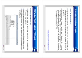 Roteiro Detalhado de Projeto
Busca de Anterioridade
Apresentar uma revisão, baseada na busca de anterioridade, em
bancos de patentes de forma a assegurar o caráter inovador da
proposta.
Recomendamos buscar auxilio aos Núcleos de Inovação
Tecnológica (NITs), núcleos responsáveis por gerir a política de
propriedade intelectual e inovação das Entidades de Ciência,
Tecnologia e Inovação (ECTIs).

Fonte: http://www.fapemig.br/tecnova/

EDITAL FAPEMIG 13/2013 - TECNOVA
Contrapartida Financeira
Identificar os valor e itens que integrarão a contrapartida
financeira da proposta.
Justificar a utilização de cada recurso de contrapartida envolvido.

Valor (R$)

Contrapartida mínima para este projeto de 10% do valor solicitado
à FAPEMIG.
Natureza de Gasto
Mão-de-obra:
Técnico: Hh
Especialistas: Hh
Mestre: Hh
Doutor: Hh
Viagens/estadias (se houver):
Equipamento (relacionar, se houver):
Material (especificar, se houver):
Outros (especificar, se houver):
Total

 