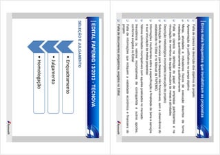 Erros mais frequentes que inviabilizam as propostas
Falta de clareza na descrição dos objetivos do projeto
Apresentação de justificativas no campo objetivo
Metas, atividades e indicadores físicos de execução descritos de forma
inadequada, quantitativamente e qualitativamente
Falta de clareza na definição do papel de empresas participantes e na
vinculação de membros da equipe executora às metas e atividades
Descrição metodológica incompleta (execução do projeto)
Solicitação de recursos para despesas não financiáveis, sem a observância do
estabelecido no Edital e no Manual da FAPEMIG
Informações insuficientes sobre a especificação e finalidade de bens e serviços
e sua vinculação às metas propostas
Valores solicitados incompatíveis com aqueles praticados no mercado
Inexistência ou valores incompatíveis de contrapartida e outros aportes,
conforme exigidos no Edital
Falta de informações que indiquem a viabilidade econômica e financeira do
projeto
Falta de documentos obrigatórios, exigidos no Edital.

EDITAL FAPEMIG 13/2013 - TECNOVA
SELEÇÃO E JULGAMENTO

• Enquadramento
• Julgamento
• Homologação

 