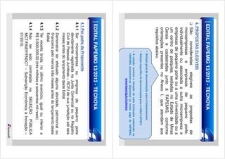 EDITAL FAPEMIG 13/2013 - TECNOVA
4. PROPOSTAS ELEGÍVEIS

São
consideradas
elegíveis
as
propostas
de
microempresas e empresas de pequeno porte,
individualmente ou associada a outra microempresa e
empresas de pequeno porte ou a uma universidade ou a
um centro de pesquisa, sediadas no Estado de Minas
Gerais e cadastradas junto à FAPEMIG, conforme
orientações presentes no Anexo I, que atendam aos
requisitos abaixo.
• Relação geral da documentação para o Cadastramento
• Relação específica de documentação para o Edital 13/2013
• A relação nominal e situação de cada instituição cadastrada na
FAPEMIG encontram-se disponível na home page da FAPEMIG.
www.fapemig.br/cadastro.

EDITAL FAPEMIG 13/2013 - TECNOVA
4.1 Por parte da Proponente
4.1.1 Ser microempresa ou empresa de pequeno porte
devidamente registrada na Junta Comercial ou no Registro
Civil de Pessoas Jurídicas – RCPJ de sua jurisdição até seis
meses antes do lançamento deste Edital
4.1.2 Demonstrar ter efetuado alguma atividade, patrimonial ou
financeira pelo menos três meses antes do lançamento deste
Edital
4.1.3 Ter receita bruta, no último exercício, igual ou inferior a
R$ 3.600.000,00 (três milhões e seiscentos mil reais)
4.1.4 Não ter sido contratada na SELEÇÃO PÚBLICA
MCT/FINEP/FNDCT – Subvenção Econômica à Inovação –
01/2010.

 