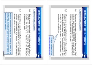 EDITAL FAPEMIG 13/2013 - TECNOVA

5.1

Os recursos alocados para financiamento do presente Edital
serão da ordem de R$ 15.000.000,00 (quinze milhões de
reais) sendo R$ 9.000.000,00 (nove milhões) da FINEP e R$
6.000.000,00 (seis milhões) da FAPEMIG .

5. RECURSOS FINANCEIROS

5.3

A Proponente deverá, obrigatoriamente, indicar uma Gestora
cadastrada junto à FAPEMIG, para gerenciamento dos
recursos a serem liberados para a proposta aprovada. A não
indicação da Gestora impedirá o encaminhamento da
proposta por meio eletrônico.

A LISTA DAS GESTORAS ESTÁ EM
http://www.fapemig.br/tecnova/

EDITAL FAPEMIG 13/2013 - TECNOVA

5.5

Cada proposta apresentada neste Edital poderá solicitar à
FAPEMIG um valor entre o mínimo de R$ 200.000,00
(duzentos mil reais) e o máximo de R$ 400.000,00
(quatrocentos mil reais).

5. RECURSOS FINANCEIROS

5.6

O valor total da proposta neste Edital será composto do valor
solicitado à FAPEMIG, acrescentado do valor da contrapartida
financeira correspondente a, no mínimo, 10% (dez por cento)
do valor solicitado à FAPEMIG.
A liberação dos recursos dar-se-á em duas parcelas. A primeira de 50%
(cinquenta por cento), por ocasião da assinatura do TO e a segunda, os
restantes 50% (cinquenta por cento) no início da segunda metade do
prazo de execução do projeto.

 