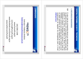 EDITAL FAPEMIG 13/2013 - TECNOVA
5. RECURSOS FINANCEIROS
5.9

O valor total da contrapartida deverá ser efetivado por meio
de depósito bancário, em conta específica, para execução do
projeto em um banco oficial (Banco do Brasil ou Caixa
Econômica Federal). A liberação dos recursos, por parte da
FAPEMIG, somente será efetivada quando a Gestora enviar
os dados bancários da conta específica do projeto, com a
comprovação do depósito da contrapartida para o e-mail
dfi@fapemig.br.

OBRIGADO

Instrutor: Frederico Antônio
frederico@newsoftinovacao.com.br
(31) 3281-1148
www.fumsoft.org.br
comunica@fumsoft.org.br
www.facebook.com/fumsoft.org.br
www.twitter.com/fumsoft

 