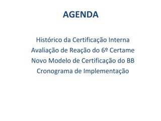 AGENDA Histórico da Certificação Interna Avaliação de Reação do 6º Certame Novo Modelo de Certificação do BB Cronograma de Implementação 